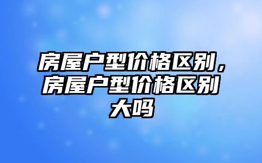 房屋戶型價格區(qū)別，房屋戶型價格區(qū)別大嗎