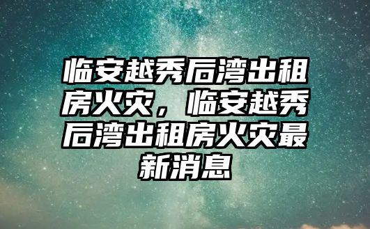 臨安越秀后灣出租房火災，臨安越秀后灣出租房火災最新消息