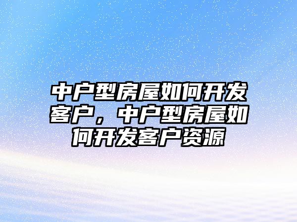 中戶型房屋如何開發客戶，中戶型房屋如何開發客戶資源