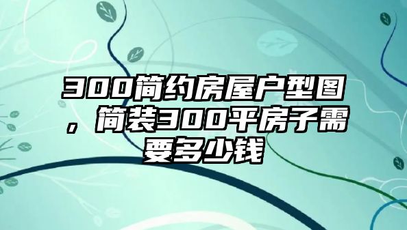 300簡約房屋戶型圖，簡裝300平房子需要多少錢