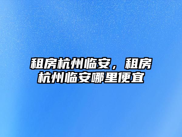 租房杭州臨安，租房杭州臨安哪里便宜